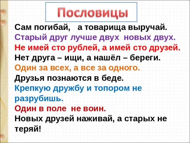 Сам погибай,   а товарища выручай. Старый друг лучше двух новых двух. Не имей сто рублей, а имей сто друзей. Нет друга – ищи, а нашёл – береги. Один за всех, а все за одного. Друзья познаются в беде. Крепкую дружбу и топором не разрубишь. Один в поле не воин. Новых друзей наживай, а старых не теряй! 