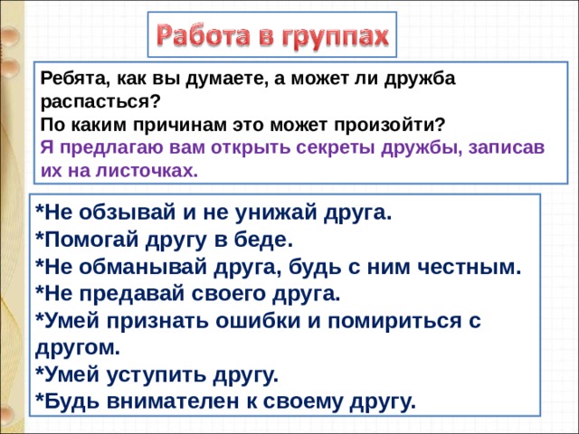 Ребята, как вы думаете, а может ли дружба распасться? По каким причинам это может произойти? Я предлагаю вам открыть секреты дружбы, записав их на листочках. *Не обзывай и не унижай друга. *Помогай другу в беде. *Не обманывай друга, будь с ним честным. *Не предавай своего друга. *Умей признать ошибки и помириться с другом. *Умей уступить другу. *Будь внимателен к своему другу. 
