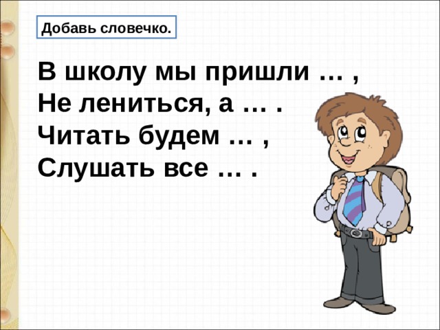 Добавь словечко. В школу мы пришли … , Не лениться, а … . Читать будем … , Слушать все … . 