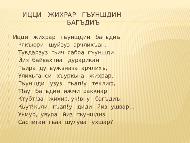         Ицци   жихрар   гъуншдин    багъдиъ Ицци   жихрар   гъуншдин   багъдиъ     Рякъюри   шуйзуз  арчлихъан.     Тувдарзуз  гьич  сабра  гъуншди     Йиз  байвахтна   дурарикан     Гъира  дугъужвназа  арчлихъ,     Улихьганси   хъуркьна   жихрар.     Гъуншди   узуз   гъап!у   теклиф,     Т!ау   багъдин  ижми  раккнар       Ктубт!за   жихир, уч!вну   багъдиъ,     Кьут!кьли   гъап!у   диди   йиз  ушвар…     Уьмур,  увура   йиз  гъуншдиз     Саспиган  гьаз  шулува   ухшар? 