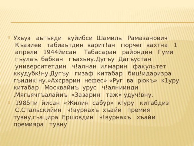 Ухьуз   аьгъяди   вуйибси  Шамиль   Рамазанович  Къазиев   табиаьтдин  варит!ан   гюрчег  вахтна   1  апрели   1944йисан    Табасаран   райондин   Гуми  гъулаъ  бабкан   гъахьну.Дугъу  Дагъустан  университетдин   ч!алнан  илмарин   факультет   ккудубк!ну.Дугъу   гизаф китабар   биц!идаризра   гъидик!ну.»Ахсрарин  нефес» «Руг  ва  рюкъ»  к1уру   китабар   Москвайиъ  урус   ч!алниинди   ,Мягьячгъалайиъ  «Зазарин   таж» удуч!вну.   1985пи  йисан  «Жилин  сабур»  к!уру   китабдиз  С.Стальскийин   ч!вурнахъ  хъайи   премия   тувну,гьацира  Ершовдин   ч!вурнахъ   хъайи   премияра   тувну 