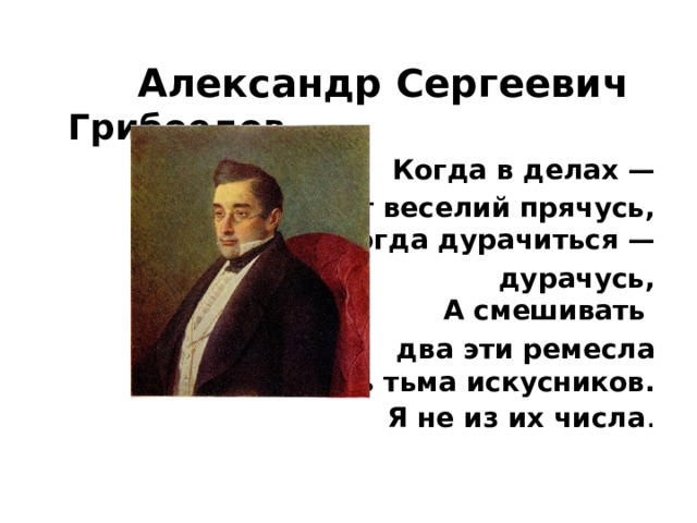   Александр Сергеевич Грибоедов Когда в делах —  я от веселий прячусь,  Когда дурачиться —  дурачусь,  А смешивать два эти ремесла  Есть тьма искусников.  Я не из их числа . 
