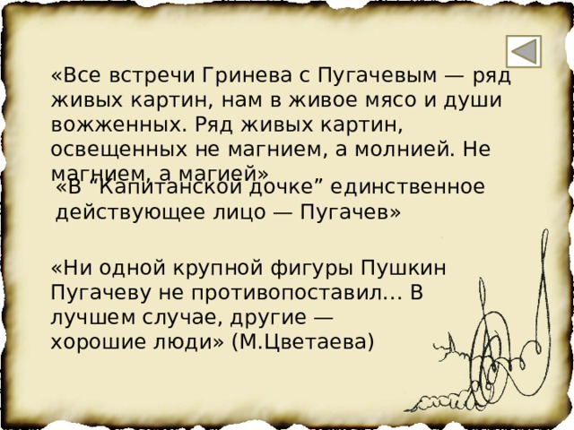 «Все встречи Гринева с Пугачевым — ряд живых картин, нам в живое мясо и души вожженных. Ряд живых картин, освещенных не магнием, а молнией. Не магнием, а магией» «В “Капитанской дочке” единственное действующее лицо — Пугачев» «Ни одной крупной фигуры Пушкин Пугачеву не противопоставил… В лучшем случае, другие — хорошие люди» (М.Цветаева) 