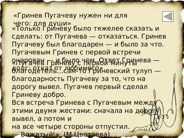 «Гринев Пугачеву нужен ни для чего: для души» «Только Гриневу было тяжелее сказать и сделать: от Пугачева — отказаться. Гринев Пугачеву был благодарен — и было за что. Пугачевым Гринев с первой встречи очарован — и было чем. Ответ Гринева — долг: отказ от любимого» «Пугачев Гриневу с первой минуты благодетель…сам-то Гриневский тулуп — благодарность Пугачеву за то, что на дорогу вывел. Пугачев первый сделал Гриневу добро. Вся встреча Гринева с Пугачевым между этими двумя жестами: сначала на дорогу вывел, а потом и на все четыре стороны отпустил. — Вожатый!» (М.Цветаева) 