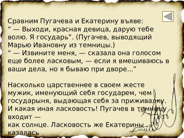 Сравним Пугачева и Екатерину въяве: “ — Выходи, красная девица, дарую тебе волю. Я государь”. (Пугачев, выводящий Марью Ивановну из темницы.) “ — Извините меня, — сказала она голосом еще более ласковым, — если я вмешиваюсь в ваши дела, но я бываю при дворе...” Насколько царственнее в своем жесте мужик, именующий себя государем, чем государыня, выдающая себя за приживалку. И какая иная ласковость! Пугачев в темницу входит — как солнце. Ласковость же Екатерины …казалась сладостью, слащавостью, медовостью, и этот еще более ласковый голос был просто льстив: фальшив. Я в ней узнала и возненавидела даму-патронессу»  (М.Цветаева ) 