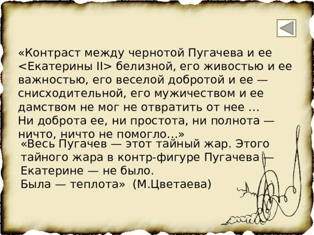 «Контраст между чернотой Пугачева и ее  белизной, его живостью и ее важностью, его веселой добротой и ее — снисходительной, его мужичеством и ее дамством не мог не отвратить от нее … Ни доброта ее, ни простота, ни полнота — ничто, ничто не помогло…» «Весь Пугачев — этот тайный жар. Этого тайного жара в контр-фигуре Пугачева — Екатерине — не было. Была — теплота» (М.Цветаева) 