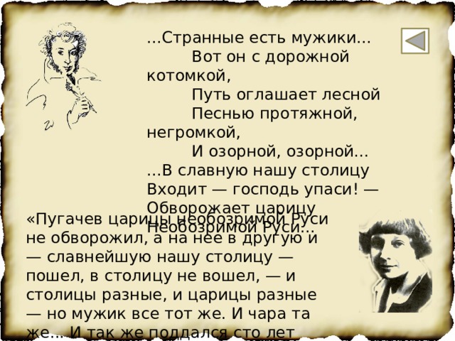 ...Странные есть мужики...  Вот он с дорожной котомкой,  Путь оглашает лесной  Песнью протяжной, негромкой,  И озорной, озорной... ...В славную нашу столицу Входит — господь упаси! — Обворожает царицу Необозримой Руси... «Пугачев царицы необозримой Руси не обворожил, а на нее в другую и — славнейшую нашу столицу — пошел, в столицу не вошел, — и столицы разные, и царицы разные — но мужик все тот же. И чара та же... И так же поддался сто лет спустя этой чаре — поэт» (М.Цветаева) 