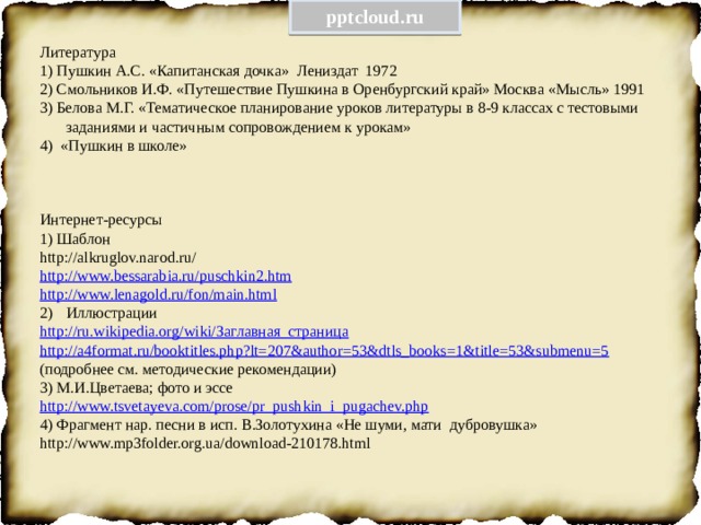 pptcloud.ru Литература 1) Пушкин А.С. «Капитанская дочка» Лениздат 1972 2) Смольников И.Ф. «Путешествие Пушкина в Оренбургский край» Москва «Мысль» 1991 3) Белова М.Г. «Тематическое планирование уроков литературы в 8-9 классах с тестовыми заданиями и частичным сопровождением к урокам» 4) «Пушкин в школе» Интернет-ресурсы 1) Шаблон http://alkruglov.narod.ru/ http://www.bessarabia.ru/puschkin2.htm http://www.lenagold.ru/fon/main.html Иллюстрации http://ru.wikipedia.org/wiki/ Заглавная_страница http://a4format.ru/booktitles.php?lt=207&author=53&dtls_books=1&title=53&submenu=5 (подробнее см. методические рекомендации) 3) М.И.Цветаева; фото и эссе http://www.tsvetayeva.com/prose/pr_pushkin_i_pugachev.php 4) Фрагмент нар. песни в исп. В.Золотухина «Не шуми, мати дубровушка» http://www.mp3folder.org.ua/download-210178.html 