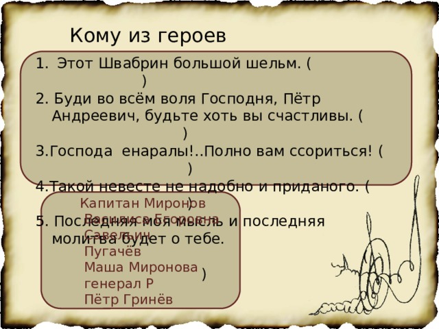 Кому из героев принадлежат эти слова Этот Швабрин большой шельм. ( ) 2. Буди во всём воля Господня, Пётр Андреевич, будьте хоть вы счастливы. ( ) 3.Господа енаралы!..Полно вам ссориться! ( ) 4.Такой невесте не надобно и приданого. ( ) 5. Последняя моя мысль и последняя молитва будет о тебе.  ( ) Капитан Миронов  Василиса Егоровна  Савельич  Пугачёв  Маша Миронова  генерал Р  Пётр Гринёв 