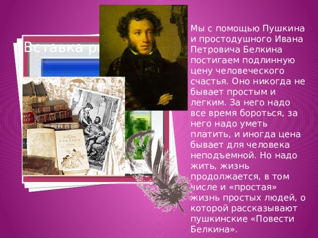 Мы с помощью Пушкина и простодушного Ивана Петровича Белкина постигаем подлинную цену человеческого счастья. Оно никогда не бывает простым и легким. За него надо все время бороться, за него надо уметь платить, и иногда цена бывает для человека неподъемной. Но надо жить, жизнь продолжается, в том числе и «простая» жизнь простых людей, о которой рассказывают пушкинские «Повести Белкина». Вставка рисунка 