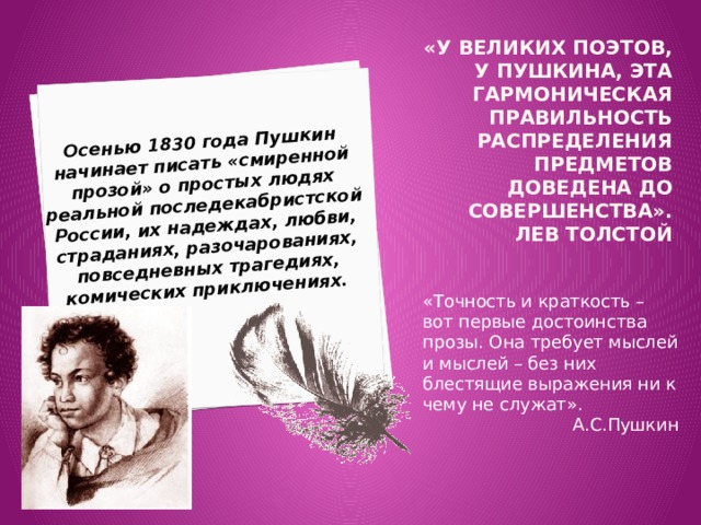 Осенью 1830 года Пушкин начинает писать «смиренной прозой» о простых людях реальной последекабристской России, их надеждах, любви, страданиях, разочарованиях, повседневных трагедиях, комических приключениях. «У великих поэтов, у Пушкина, эта гармоническая правильность распределения предметов доведена до совершенства».  Лев толстой «Точность и краткость – вот первые достоинства прозы. Она требует мыслей и мыслей – без них блестящие выражения ни к чему не служат». А.С.Пушкин 