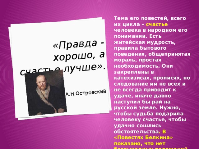  «Правда - хорошо, а счастье лучше».   А.Н.Островский Тема его повестей, всего их цикла – счастье человека в народном его понимании. Есть житейская мудрость, правила бытового поведения, общепринятая мораль, простая необходимость. Они закреплены в катехизисах, прописях, но следование им не всех и не всегда приводит к удаче, иначе давно наступил бы рай на русской земле. Нужно, чтобы судьба подарила человеку счастье, чтобы удачно сошлись обстоятельства . В «Повестях Белкина» показано, что нет безвыходных положений, за счастье надо бороться, и оно будет, даже если оно невозможно. 