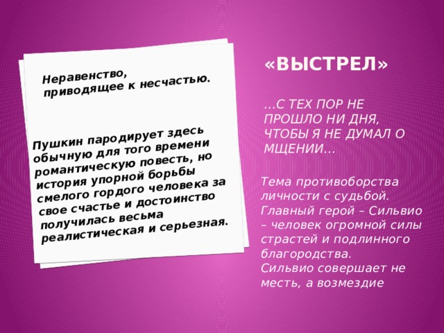 Неравенство, приводящее к несчастью. Пушкин пародирует здесь обычную для того времени романтическую повесть, но история упорной борьбы смелого гордого человека за свое счастье и достоинство получилась весьма реалистическая и серьезная. «Выстрел»   …с тех пор не прошло ни дня, чтобы я не думал о мщении… Тема противоборства личности с судьбой. Главный герой – Сильвио – человек огромной силы страстей и подлинного благородства. Сильвио совершает не месть, а возмездие 