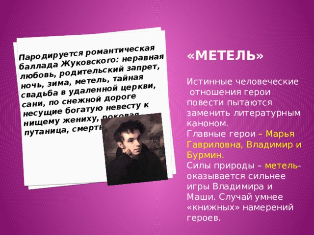 Пародируется романтическая баллада Жуковского: неравная любовь, родительский запрет, ночь, зима, метель, тайная свадьба в удаленной церкви, сани, по снежной дороге несущие богатую невесту к нищему жениху, роковая путаница, смерть жениха. «Метель»     Истинные человеческие отношения герои повести пытаются заменить литературным каноном. Главные герои – Марья Гавриловна, Владимир и Бурмин. Силы природы – метель - оказывается сильнее игры Владимира и Маши. Случай умнее «книжных» намерений героев. 