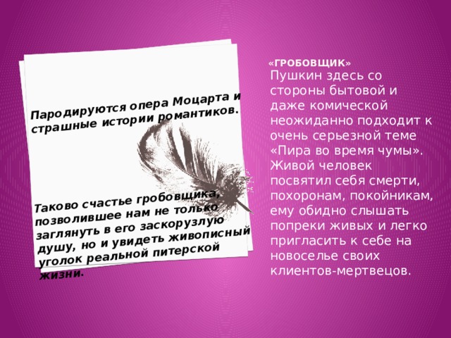 Пародируются опера Моцарта и страшные истории романтиков. Таково счастье гробовщика, позволившее нам не только заглянуть в его заскорузлую душу, но и увидеть живописный уголок реальной питерской жизни. «Гробовщик»     Пушкин здесь со стороны бытовой и даже комической неожиданно подходит к очень серьезной теме «Пира во время чумы». Живой человек посвятил себя смерти, похоронам, покойникам, ему обидно слышать попреки живых и легко пригласить к себе на новоселье своих клиентов-мертвецов. 