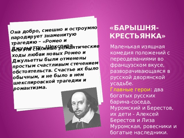 Она добро, смешно и остроумно пародирует знаменитую трагедию – «Ромео и Джульетту» Шекспира.  Все эти сложные романтические ходы любви новых Ромео и Джульетты были отменены простым счастливым стечением обстоятельств. Счастье их было обычным, и не было в нем шекспировской трагедии и романтизма. «Барышня-крестьянка»     Маленькая изящная комедия положений с переодеваниями во французском вкусе, разворачивающаяся в русской дворянской усадьбе. Главные герои : два богатых русских барина-соседа, Муромский и Берестов, их дети - Алексей Берестов и Лиза Муромская, ровесники и богатые наследники. 