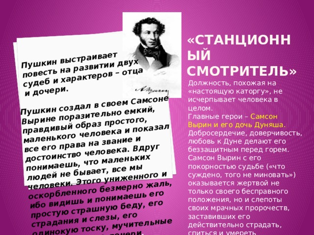 Пушкин выстраивает повесть на развитии двух судеб и характеров – отца и дочери. Пушкин создал в своем Самсоне Вырине поразительно емкий, правдивый образ простого, маленького человека и показал все его права на звание и достоинство человека. Вдруг понимаешь, что маленьких людей не бывает, все мы человеки. Этого униженного и оскорбленного безмерно жаль, ибо видишь и понимаешь его простую страшную беду, его страдания и слезы, его одинокую тоску, мучительные воспоминания о дочери . «станционный смотритель»    Должность, похожая на «настоящую каторгу», не исчерпывает человека в целом. Главные герои – Самсон Вырин и его дочь Дуняша. Добросердечие, доверчивость, любовь к Дуне делают его беззащитным перед горем. Самсон Вырин с его покорностью судьбе («что суждено, того не миновать») оказывается жертвой не только своего бесправного положения, но и слепоты своих мрачных пророчеств, заставивших его действительно страдать, спиться и умереть 