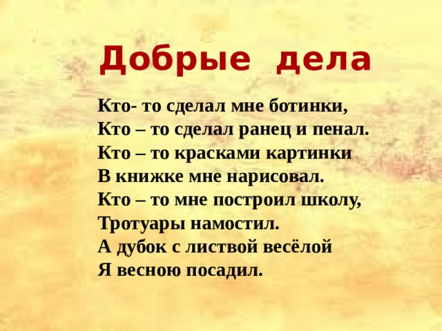  Добрые дела  Кто- то сделал мне ботинки, Кто – то сделал ранец и пенал. Кто – то красками картинки В книжке мне нарисовал. Кто – то мне построил школу, Тротуары намостил. А дубок с листвой весёлой Я весною посадил. 