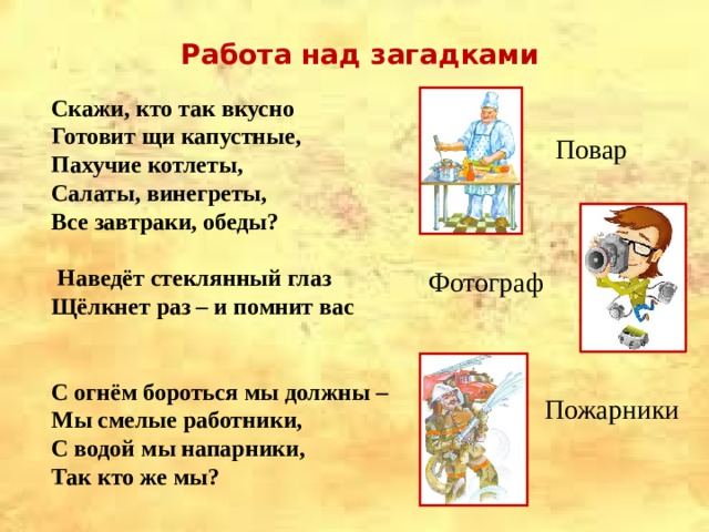 Работа над загадками Скажи, кто так вкусно Готовит щи капустные, Пахучие котлеты, Салаты, винегреты, Все завтраки, обеды?   Наведёт стеклянный глаз Щёлкнет раз – и помнит вас   С огнём бороться мы должны – Мы смелые работники, С водой мы напарники, Так кто же мы? Повар Фотограф Пожарники 