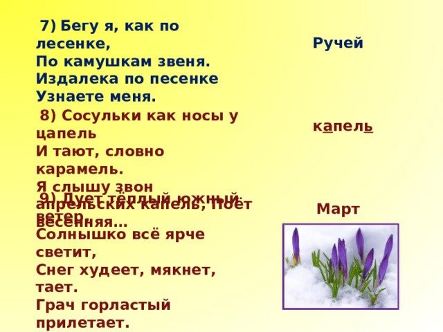  7)  Бегу я, как по лесенке, По камушкам звеня. Издалека по песенке Узнаете меня.  Ручей  8) Сосульки как носы у цапель И тают, словно карамель. Я слышу звон апрельских капель, Поёт весенняя…  к а пел ь  9) Дует тёплый южный ветер, Солнышко всё ярче светит, Снег худеет, мякнет, тает. Грач горластый прилетает. Что за месяц? Кто узнает?  Март 