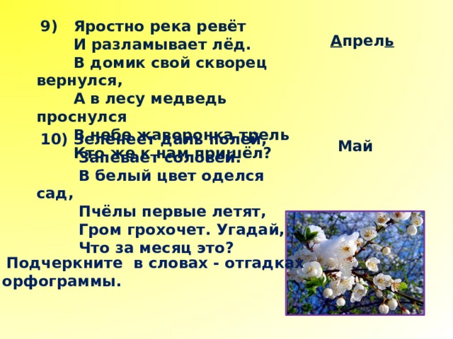  9) Яростно река ревёт  И разламывает лёд.  В домик свой скворец вернулся,  А в лесу медведь проснулся  В небе жаворонка трель  Кто же к нам пришёл?  А прел ь  10) Зеленеет даль полей,  Запевает соловей.  В белый цвет оделся сад,  Пчёлы первые летят,  Гром грохочет. Угадай,  Что за месяц это?  Май  Подчеркните в словах - отгадках орфограммы. 