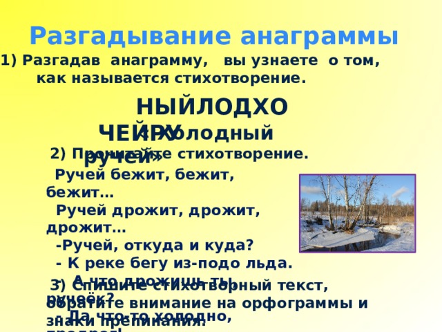 Разгадывание анаграммы Разгадав анаграмму, вы узнаете о том,  как называется стихотворение.  НЫЙЛОДХО ЧЕЙРУ  « Холодный ручей»  2) Прочитайте стихотворение.   Ручей бежит, бежит, бежит…  Ручей дрожит, дрожит, дрожит…  -Ручей, откуда и куда?  - К реке бегу из-подо льда.  - А что дрожишь ты, ручеёк?  - Да что-то холодно, продрог!  3) Спишите стихотворный текст, обратите внимание на орфограммы и знаки препинания. 