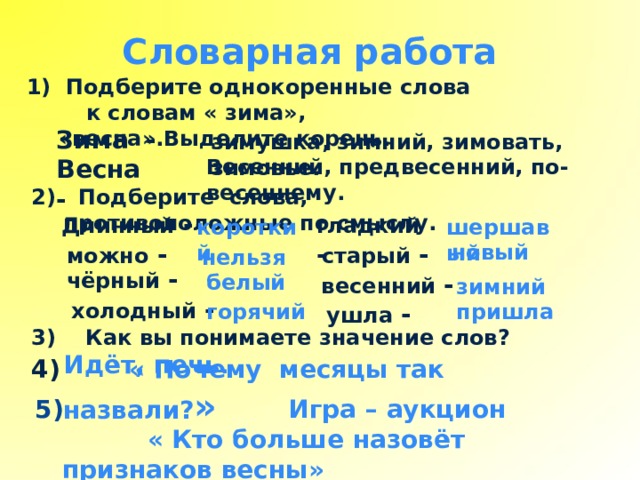 Словарная работа  Подберите однокоренные слова  к словам « зима», «весна».Выделите корень. Зима - зимушка, зимний, зимовать, зимовье. Весна - Весенний, предвесенний, по- весеннему. 2) Подберите слова, противоположные по смыслу.  гладкий - Длинный - шершавый короткий можно - старый - новый нельзя чёрный - весенний - белый зимний холодный - ушла - пришла горячий 3) Как вы понимаете значение слов? Идёт, печь .  4) « Почему месяцы так назвали? »  5) Игра – аукцион  « Кто больше назовёт признаков весны» 