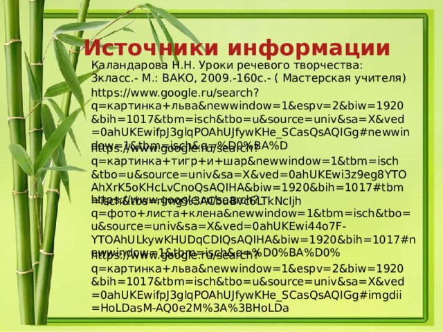 Источники информации Каландарова Н.Н. Уроки речевого творчества: 3класс.- М.: ВАКО, 2009.-160с.- ( Мастерская учителя) https://www.google.ru/search?q=картинка+льва&newwindow=1&espv=2&biw=1920&bih=1017&tbm=isch&tbo=u&source=univ&sa=X&ved=0ahUKEwifpJ3glqPOAhUJfywKHe_SCasQsAQIGg#newwindow=1&tbm=isch&q=%D0%BA%D https://www.google.ru/search?q=картинка+тигр+и+шар&newwindow=1&tbm=isch&tbo=u&source=univ&sa=X&ved=0ahUKEwi3z9eg8YTOAhXrK5oKHcLvCnoQsAQIHA&biw=1920&bih=1017#tbm=isch&tbs=rimg%3ACbuBvc6LTkNcIjh https://www.google.ru/search?q=фото+листа+клена&newwindow=1&tbm=isch&tbo=u&source=univ&sa=X&ved=0ahUKEwi44o7F-YTOAhULkywKHUDqCDIQsAQIHA&biw=1920&bih=1017#newwindow=1&tbm=isch&q=%D0%BA%D0% https://www.google.ru/search?q=картинка+льва&newwindow=1&espv=2&biw=1920&bih=1017&tbm=isch&tbo=u&source=univ&sa=X&ved=0ahUKEwifpJ3glqPOAhUJfywKHe_SCasQsAQIGg#imgdii=HoLDasM-AQ0e2M%3A%3BHoLDa 