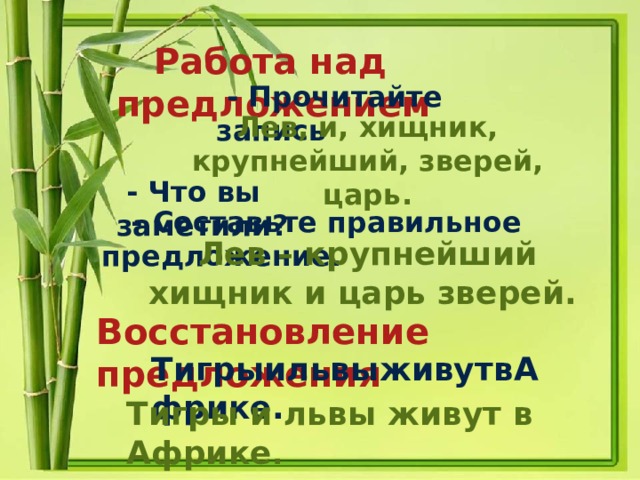  Работа над предложением   - Прочитайте запись Лев, и, хищник, крупнейший, зверей, царь.  - Что вы заметили?  - Составьте правильное предложение.  Лев – крупнейший хищник и царь зверей. Восстановление предложения  ТигрыильвыживутвАфрике. Тигры и львы живут в Африке . 
