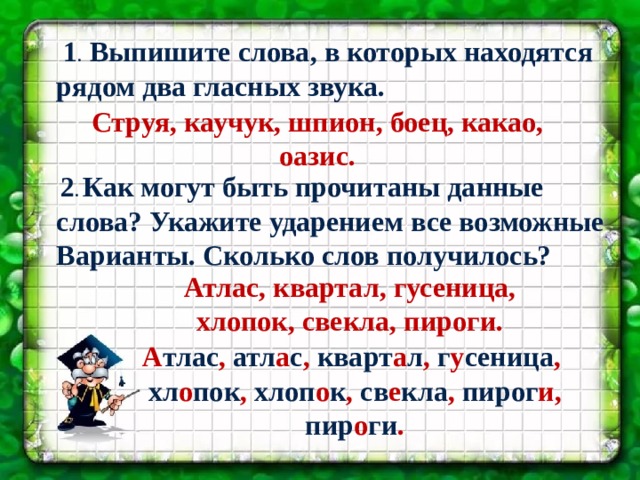  1 . Выпишите слова, в которых находятся рядом два гласных звука. Струя, каучук, шпион, боец, какао, оазис.  2 . Как могут быть прочитаны данные слова? Укажите ударением все возможные Варианты. Сколько слов получилось? Подготовила учитель МБОУ « СОШ №3» Г. Сафоново Парамонова Н.В. Атлас, квартал, гусеница, хлопок, свекла, пироги. А тлас , атл а с , кварт а л , г у сеница , хл о пок , хлоп о к , св е кла , пирог и, пир о ги . 