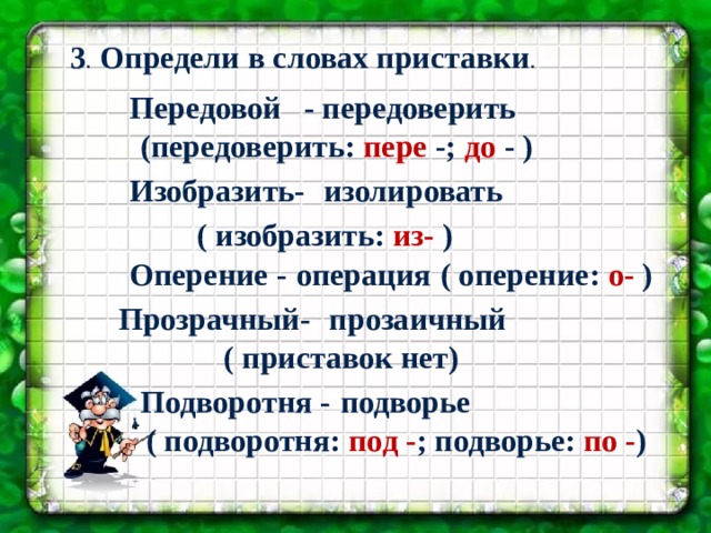  3 . Определи в словах приставки . Передовой  - передоверить (передоверить: пере -; до - ) Изобразить- изолировать  ( изобразить: из- ) Подготовила учитель МБОУ « СОШ №3» Г. Сафоново Парамонова Н.В. Оперение - операция ( оперение: о- ) Прозрачный- прозаичный ( приставок нет) Подворотня - подворье ( подворотня: под - ; подворье: по - ) 