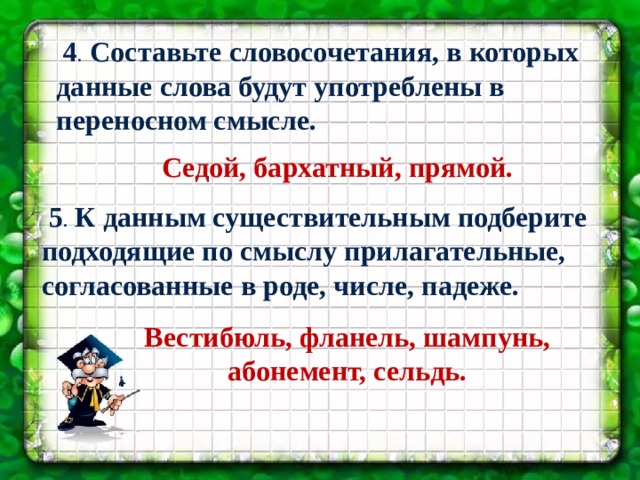 4 . Составьте словосочетания, в которых данные слова будут употреблены в переносном смысле. Седой, бархатный, прямой.  5 . К данным существительным подберите подходящие по смыслу прилагательные, согласованные в роде, числе, падеже. Вестибюль, фланель, шампунь, абонемент, сельдь. 