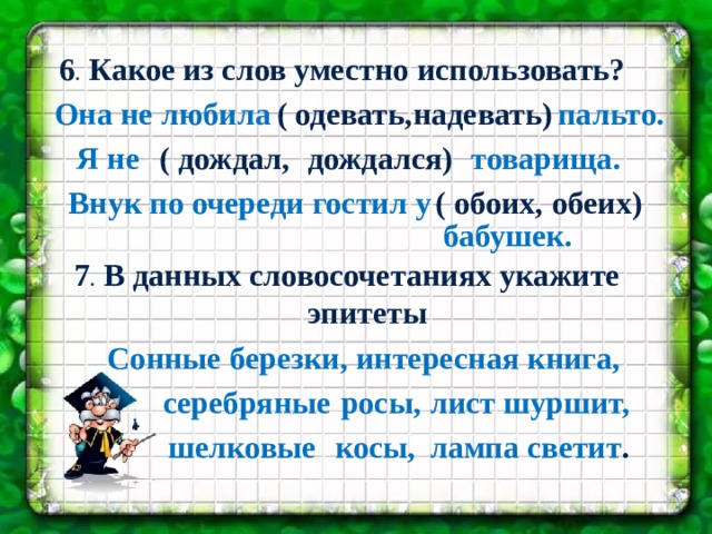  6 . Какое из слов уместно использовать?  Она не любила  ( одевать, надевать) пальто.   Я не  ( дождал, дождался)  товарища.  обеих) ( обоих, Внук по очереди гостил у   бабушек.  7 . В данных словосочетаниях укажите эпитеты березки, интересная книга, Сонные серебряные росы, лист шуршит, шелковые косы, лампа светит . 