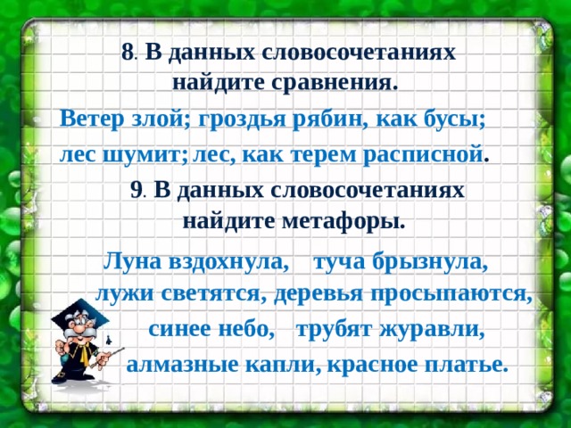  8 . В данных словосочетаниях найдите сравнения. Ветер злой; гроздья рябин, как бусы; лес шумит; лес, как терем расписной .  9 . В данных словосочетаниях найдите метафоры. Луна вздохнула, туча брызнула, лужи светятся, деревья просыпаются, синее небо, трубят журавли, алмазные капли, красное платье. 