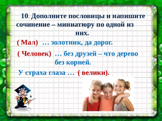  10 . Дополните пословицы и напишите сочинение – миниатюру по одной из них. ( Мал) … золотник, да дорог.  ( Человек) …  без друзей – что дерево без корней. У страха глаза … ( велики). 