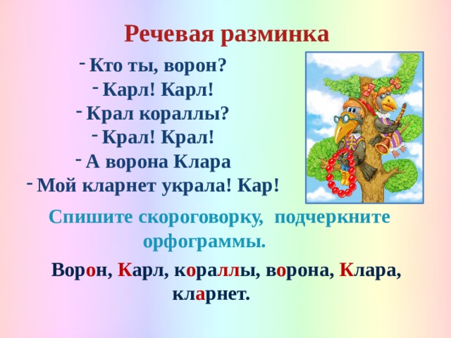 Речевая разминка  Кто ты, ворон? Карл! Карл! Крал кораллы? Крал! Крал! А ворона Клара Мой кларнет украла! Кар!  Спишите скороговорку, подчеркните орфограммы.   Вор о н, К арл, к о ра лл ы, в о рона, К лара, кл а рнет.  
