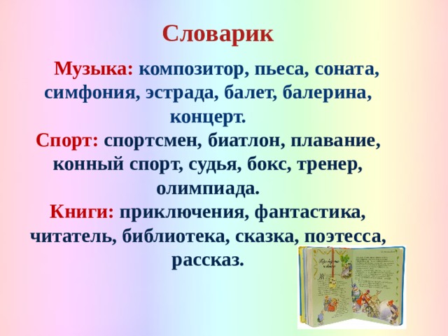 Словарик   Музыка: композитор, пьеса, соната, симфония, эстрада, балет, балерина, концерт. Спорт:  спортсмен, биатлон, плавание, конный спорт, судья, бокс, тренер, олимпиада. Книги:  приключения, фантастика, читатель, библиотека, сказка, поэтесса, рассказ.  
