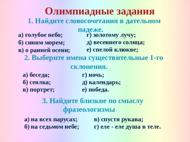 Олимпиадные задания   1. Найдите словосочетания в дательном падеже.  а) голубое небо; г) золотому лучу; б) синим морем; в) о ранней осени; д) весеннего солнца; е) спелой клюкве;  2. Выберите имена существительные 1-го склонения.  а) беседа; г) ночь; б) сеялка; д) календарь; в) портрет; е) победа.  3. Найдите близкие по смыслу фразеологизмы  а) на всех парусах; в) спустя рукава; б) на седьмом небе; г) еле - еле душа в теле. 