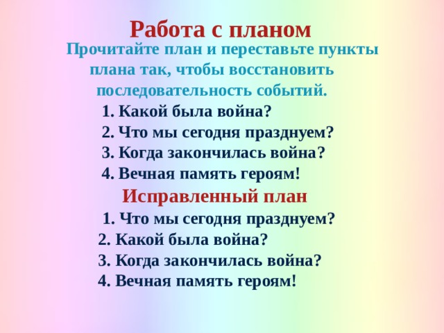 Работа с планом   Прочитайте план и переставьте пункты плана так, чтобы восстановить последовательность событий.  1. Какой была война? 2. Что мы сегодня празднуем? 3. Когда закончилась война? 4. Вечная память героям!  Исправленный план   1. Что мы сегодня празднуем? 2. Какой была война? 3. Когда закончилась война? 4. Вечная память героям!  