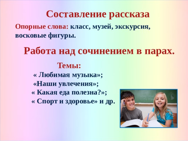 Составление рассказа  Опорные слова: класс, музей, экскурсия, восковые фигуры.  Работа над сочинением в парах.   Темы:  « Любимая музыка»;  «Наши увлечения»;  « Какая еда полезна?»;  « Спорт и здоровье» и др.   