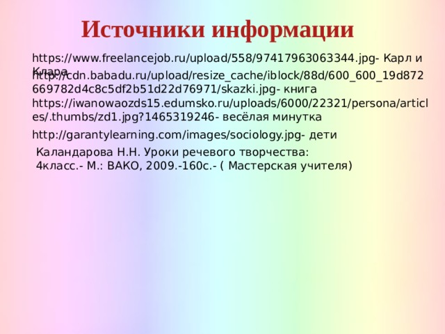Источники информации  https://www.freelancejob.ru/upload/558/97417963063344.jpg- Карл и Клара http://cdn.babadu.ru/upload/resize_cache/iblock/88d/600_600_19d872669782d4c8c5df2b51d22d76971/skazki.jpg- книга https://iwanowaozds15.edumsko.ru/uploads/6000/22321/persona/articles/.thumbs/zd1.jpg?1465319246- весёлая минутка http://garantylearning.com/images/sociology.jpg- дети Каландарова Н.Н. Уроки речевого творчества: 4класс.- М.: ВАКО, 2009.-160с.- ( Мастерская учителя) 