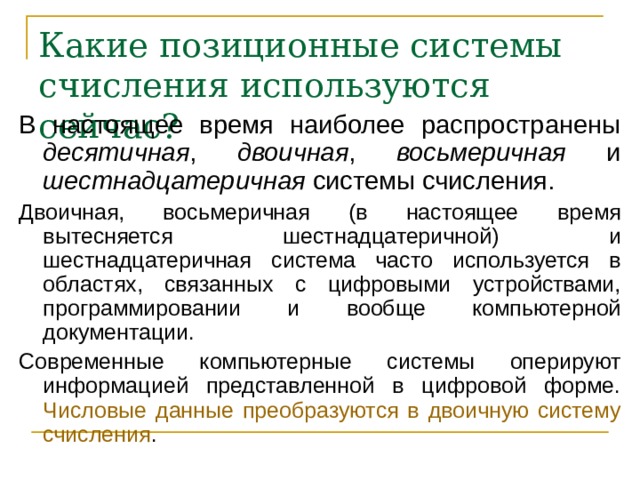 Какие позиционные системы счисления используются сейчас? В настоящее время наиболее распространены десятичная , двоичная , восьмеричная и шестнадцатеричная системы счисления. Двоичная, восьмеричная (в настоящее время вытесняется шестнадцатеричной) и шестнадцатеричная система часто используется в областях, связанных с цифровыми устройствами, программировании и вообще компьютерной документации. Современные компьютерные системы оперируют информацией представленной в цифровой форме. Числовые данные преобразуются в двоичную систему счисления . 