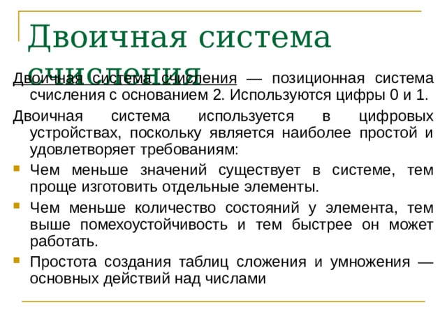 Двоичная система счисления  Двоичная система счисления — позиционная система счисления с основанием 2. Используются цифры 0 и 1. Двоичная система используется в цифровых устройствах, поскольку является наиболее простой и удовлетворяет требованиям: Чем меньше значений существует в системе, тем проще изготовить отдельные элементы. Чем меньше количество состояний у элемента, тем выше помехоустойчивость и тем быстрее он может работать. Простота создания таблиц сложения и умножения — основных действий над числами  