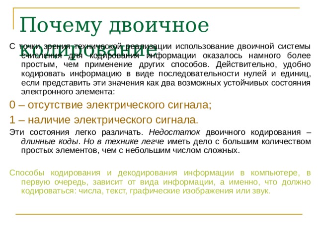 Почему двоичное кодирование С точки зрения технической реализации использование двоичной системы счисления для кодирования информации оказалось намного более простым, чем применение других способов. Действительно, удобно кодировать информацию в виде последовательности нулей и единиц, если представить эти значения как два возможных устойчивых состояния электронного элемента: 0 – отсутствие электрического сигнала; 1 – наличие электрического сигнала. Эти состояния легко различать. Недостаток двоичного кодирования – длинные коды . Но в технике  легче иметь дело с большим количеством простых элементов, чем с небольшим числом сложных. Способы кодирования и декодирования информации в компьютере, в первую очередь, зависит от вида информации, а именно, что должно кодироваться: числа, текст, графические изображения или звук. 