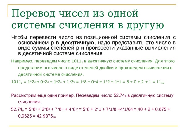 Перевод чисел из одной системы счисления в другую Чтобы перевести число из позиционной системы счисления с основанием p в десятичную , надо представить это число в виде суммы степеней p и произвести указанные вычисления в десятичной системе счисления. Например, переведем число 1011 2 в десятичную систему счисления. Для этого представим это число в виде степеней двойки и произведем вычисления в десятичной системе счисления. 1011 2 = 1*2 3 + 0*2 2 + 1*2 1 + 1*2 0 = 1*8 + 0*4 + 1*2 + 1*1 = 8 + 0 + 2 + 1 = 11 10 Рассмотрим еще один пример. Переведем число 52,74 8 в десятичную систему счисления. 52,74 8 = 5*8 1 + 2*8 0 + 7*8 -1 + 4*8 -2 = 5*8 + 2*1 + 7*1/8 +4*1/64 = 40 + 2 + 0,875 + 0,0625 = 42,9375 10  