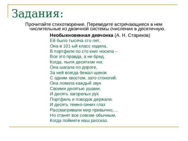 Задания: Прочитайте стихотворение. Переведите встречающиеся в нем числительные из двоичной системы счисления в десятичную. Необыкновенная девчонка (А. Н. Стариков) Ей было тысяча сто лет, Она в 101-ый класс ходила, В портфеле по сто книг носила – Все это правда, а не бред. Когда, пыля десятком ног, Она шагала по дороге, За ней всегда бежал щенок С одним хвостом, зато стоногий. Она ловила каждый звук Своими десятью ушами, И десять загорелых рук Портфель и поводок держали. И десять темно-синих глаз Рассматривали мир привычно,… Но станет все совсем обычным, Когда поймете наш рассказ. 