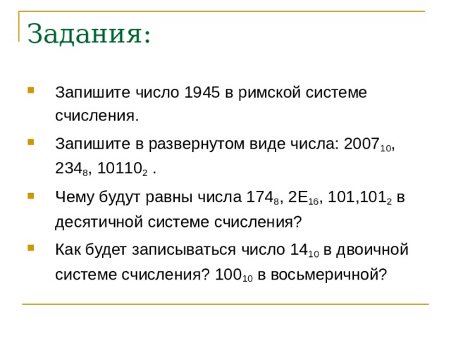 Задания: Запишите число 1945 в римской системе счисления. Запишите в развернутом виде числа: 2007 10 , 234 8 , 10110 2 . Чему будут равны числа 174 8 , 2 E 16 , 101,101 2 в десятичной системе счисления? Как будет записываться число 14 10 в двоичной системе счисления? 100 10 в восьмеричной? 
