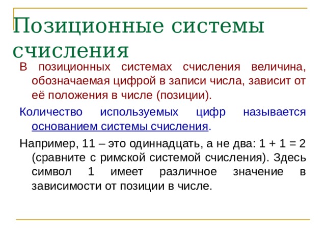 Позиционные системы счисления В позиционных системах счисления величина, обозначаемая цифрой в записи числа, зависит от её положения в числе (позиции). Количество используемых цифр называется основанием системы счисления . Например, 11 – это одиннадцать, а не два: 1 + 1 = 2 (сравните с римской системой счисления). Здесь символ 1 имеет различное значение в зависимости от позиции в числе. 