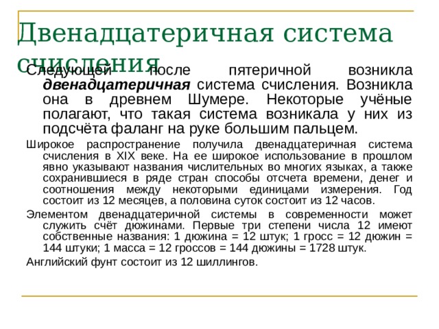 Двенадцатеричная система счисления Следующей после пятеричной возникла двенадцатеричная система счисления. Возникла она в древнем Шумере. Некоторые учёные полагают, что такая система возникала у них из подсчёта фаланг на руке большим пальцем. Широкое распространение получила двенадцатеричная система счисления в XIX веке. На ее широкое использование в прошлом явно указывают названия числительных во многих языках, а также сохранившиеся в ряде стран способы отсчета времени, денег и соотношения между некоторыми единицами измерения. Год состоит из 12 месяцев, а половина суток состоит из 12 часов. Элементом двенадцатеричной системы в современности может служить счёт дюжинами. Первые три степени числа 12 имеют собственные названия: 1 дюжина = 12 штук; 1 гросс = 12 дюжин = 144 штуки; 1 масса = 12 гроссов = 144 дюжины = 1728 штук. Английский фунт состоит из 12 шиллингов. 