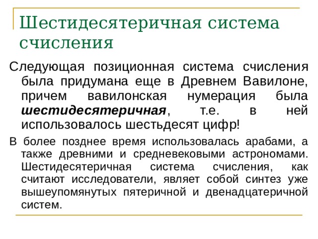 Шестидесятеричная система счисления Следующая позиционная система счисления была придумана еще в Древнем Вавилоне, причем вавилонская нумерация была шестидесятеричная , т.е. в ней использовалось шестьдесят цифр! В более позднее время использовалась арабами, а также древними и средневековыми астрономами. Шестидесятеричная система счисления, как считают исследователи, являет собой синтез уже вышеупомянутых пятеричной и двенадцатеричной систем. 
